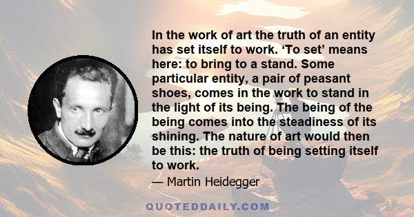 In the work of art the truth of an entity has set itself to work. ‘To set’ means here: to bring to a stand. Some particular entity, a pair of peasant shoes, comes in the work to stand in the light of its being. The