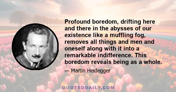 Profound boredom, drifting here and there in the abysses of our existence like a muffling fog, removes all things and men and oneself along with it into a remarkable indifference. This boredom reveals being as a whole.