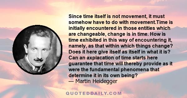 Since time itself is not movement, it must somehow have to do with movement.Time is initially encountered in those entities which are changeable, change is in time. How is time exhibited in this way of encountering it,