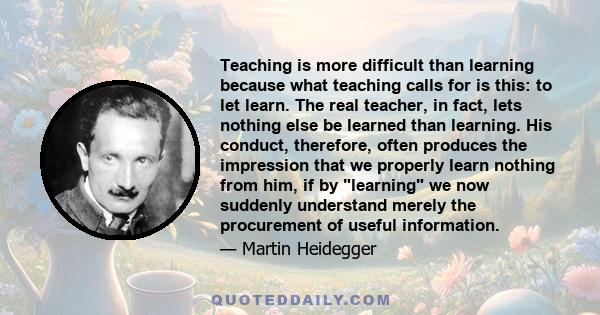 Teaching is more difficult than learning because what teaching calls for is this: to let learn. The real teacher, in fact, lets nothing else be learned than learning. His conduct, therefore, often produces the