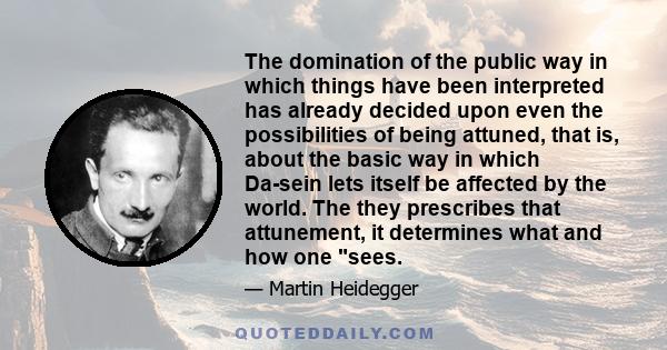 The domination of the public way in which things have been interpreted has already decided upon even the possibilities of being attuned, that is, about the basic way in which Da-sein lets itself be affected by the