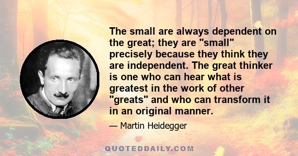 The small are always dependent on the great; they are small precisely because they think they are independent. The great thinker is one who can hear what is greatest in the work of other greats and who can transform it