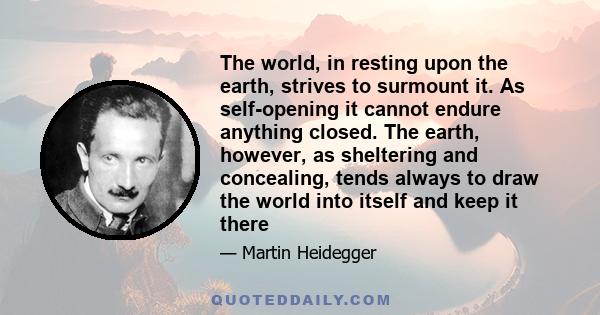 The world, in resting upon the earth, strives to surmount it. As self-opening it cannot endure anything closed. The earth, however, as sheltering and concealing, tends always to draw the world into itself and keep it