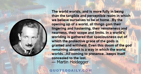 The world worlds, and is more fully in being than the tangible and perceptible realm in which we believe ourselves to be at home...By the opening up of a world, all things gain their lingering and hastening, their