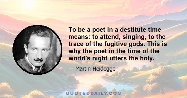 To be a poet in a destitute time means: to attend, singing, to the trace of the fugitive gods. This is why the poet in the time of the world's night utters the holy.