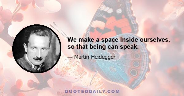 We make a space inside ourselves, so that being can speak.