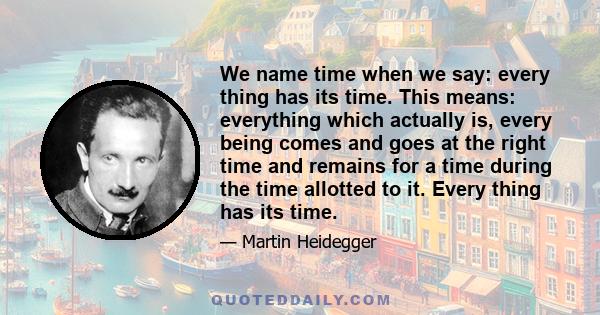 We name time when we say: every thing has its time. This means: everything which actually is, every being comes and goes at the right time and remains for a time during the time allotted to it. Every thing has its time.