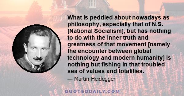 What is peddled about nowadays as philosophy, especially that of N.S. [National Socialism], but has nothing to do with the inner truth and greatness of that movement [namely the encounter between global technology and