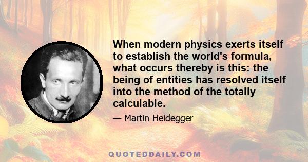 When modern physics exerts itself to establish the world's formula, what occurs thereby is this: the being of entities has resolved itself into the method of the totally calculable.