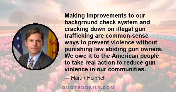 Making improvements to our background check system and cracking down on illegal gun trafficking are common-sense ways to prevent violence without punishing law abiding gun owners. We owe it to the American people to