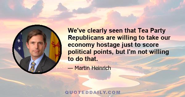 We've clearly seen that Tea Party Republicans are willing to take our economy hostage just to score political points, but I'm not willing to do that.