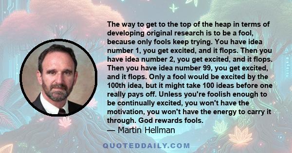 The way to get to the top of the heap in terms of developing original research is to be a fool, because only fools keep trying. You have idea number 1, you get excited, and it flops. Then you have idea number 2, you get 