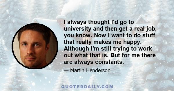 I always thought I'd go to university and then get a real job, you know. Now I want to do stuff that really makes me happy. Although I'm still trying to work out what that is. But for me there are always constants.