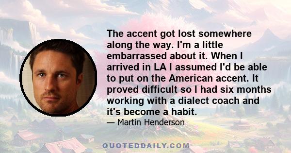 The accent got lost somewhere along the way. I'm a little embarrassed about it. When I arrived in LA I assumed I'd be able to put on the American accent. It proved difficult so I had six months working with a dialect