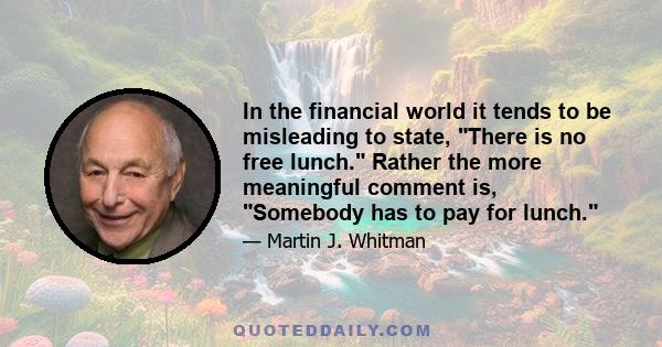 In the financial world it tends to be misleading to state, There is no free lunch. Rather the more meaningful comment is, Somebody has to pay for lunch.