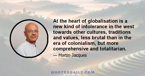 At the heart of globalisation is a new kind of intolerance in the west towards other cultures, traditions and values, less brutal than in the era of colonialism, but more comprehensive and totalitarian.