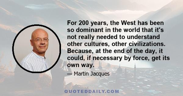 For 200 years, the West has been so dominant in the world that it's not really needed to understand other cultures, other civilizations. Because, at the end of the day, it could, if necessary by force, get its own way.