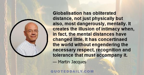 Globalisation has obliterated distance, not just physically but also, most dangerously, mentally. It creates the illusion of intimacy when, in fact, the mental distances have changed little. It has concertinaed the