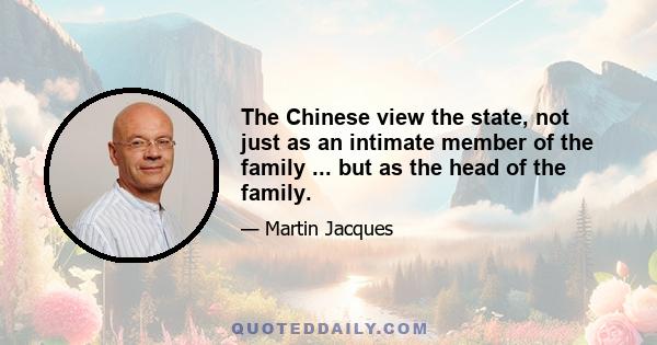 The Chinese view the state, not just as an intimate member of the family ... but as the head of the family.