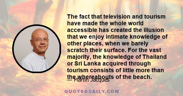 The fact that television and tourism have made the whole world accessible has created the illusion that we enjoy intimate knowledge of other places, when we barely scratch their surface. For the vast majority, the