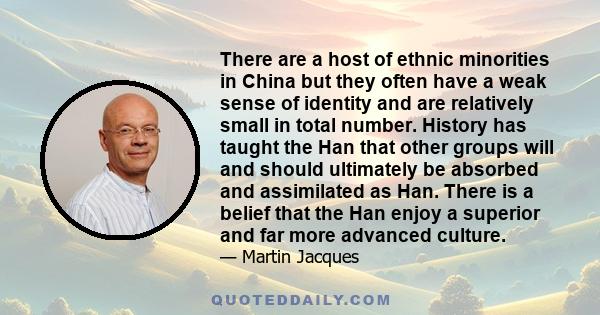 There are a host of ethnic minorities in China but they often have a weak sense of identity and are relatively small in total number. History has taught the Han that other groups will and should ultimately be absorbed