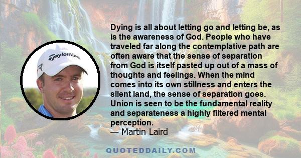 Dying is all about letting go and letting be, as is the awareness of God. People who have traveled far along the contemplative path are often aware that the sense of separation from God is itself pasted up out of a mass 