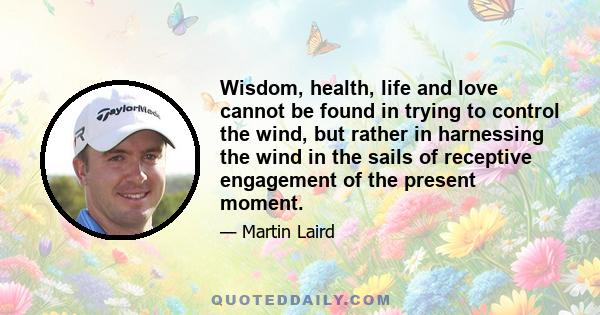 Wisdom, health, life and love cannot be found in trying to control the wind, but rather in harnessing the wind in the sails of receptive engagement of the present moment.