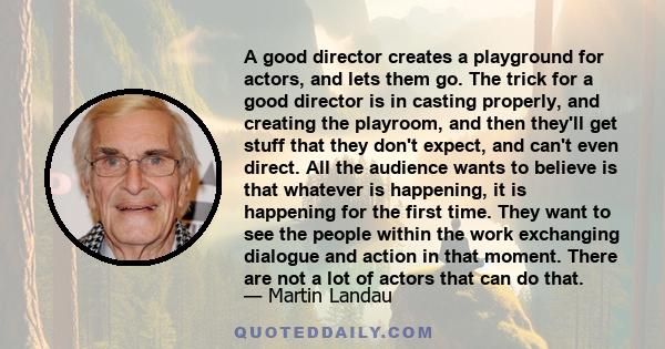 A good director creates a playground for actors, and lets them go. The trick for a good director is in casting properly, and creating the playroom, and then they'll get stuff that they don't expect, and can't even