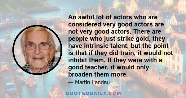 An awful lot of actors who are considered very good actors are not very good actors. There are people who just strike gold, they have intrinsic talent, but the point is that if they did train, it would not inhibit them. 