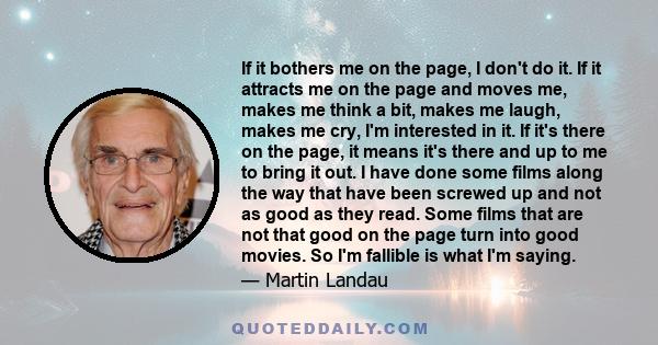 If it bothers me on the page, I don't do it. If it attracts me on the page and moves me, makes me think a bit, makes me laugh, makes me cry, I'm interested in it. If it's there on the page, it means it's there and up to 