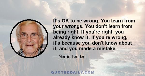 It's OK to be wrong. You learn from your wrongs. You don't learn from being right. If you're right, you already know it. If you're wrong, it's because you don't know about it, and you made a mistake.