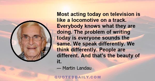 Most acting today on television is like a locomotive on a track. Everybody knows what they are doing. The problem of writing today is everyone sounds the same. We speak differently. We think differently. People are