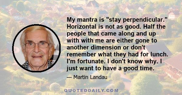 My mantra is stay perpendicular. Horizontal is not as good. Half the people that came along and up with with me are either gone to another dimension or don't remember what they had for lunch. I'm fortunate. I don't know 