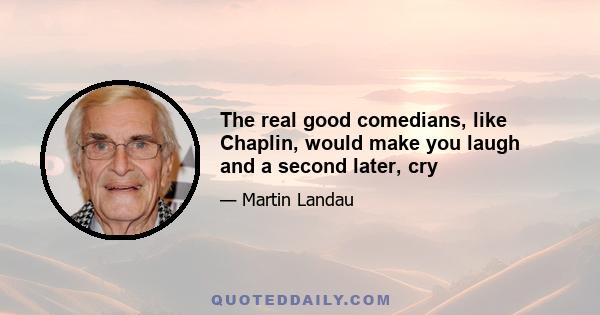 The real good comedians, like Chaplin, would make you laugh and a second later, cry