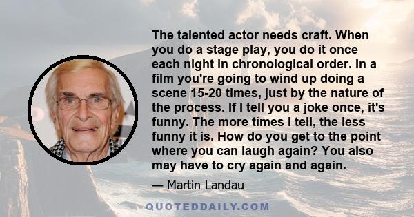 The talented actor needs craft. When you do a stage play, you do it once each night in chronological order. In a film you're going to wind up doing a scene 15-20 times, just by the nature of the process. If I tell you a 