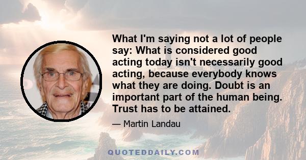 What I'm saying not a lot of people say: What is considered good acting today isn't necessarily good acting, because everybody knows what they are doing. Doubt is an important part of the human being. Trust has to be