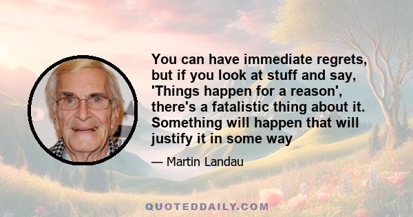 You can have immediate regrets, but if you look at stuff and say, 'Things happen for a reason', there's a fatalistic thing about it. Something will happen that will justify it in some way