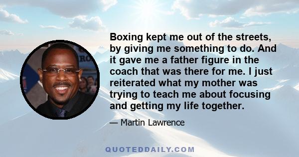 Boxing kept me out of the streets, by giving me something to do. And it gave me a father figure in the coach that was there for me. I just reiterated what my mother was trying to teach me about focusing and getting my