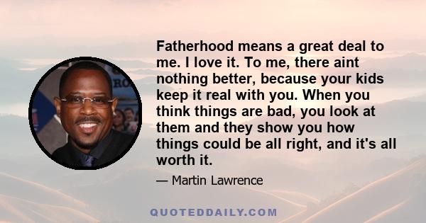 Fatherhood means a great deal to me. I love it. To me, there aint nothing better, because your kids keep it real with you. When you think things are bad, you look at them and they show you how things could be all right, 