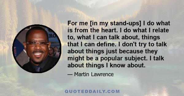 For me [in my stand-ups] I do what is from the heart. I do what I relate to, what I can talk about, things that I can define. I don't try to talk about things just because they might be a popular subject. I talk about