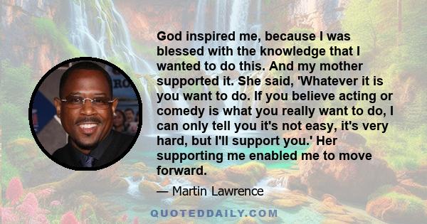 God inspired me, because I was blessed with the knowledge that I wanted to do this. And my mother supported it. She said, 'Whatever it is you want to do. If you believe acting or comedy is what you really want to do, I