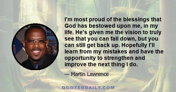 I'm most proud of the blessings that God has bestowed upon me, in my life. He's given me the vision to truly see that you can fall down, but you can still get back up. Hopefully I'll learn from my mistakes and have the