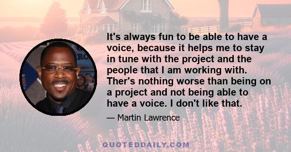 It's always fun to be able to have a voice, because it helps me to stay in tune with the project and the people that I am working with. Ther's nothing worse than being on a project and not being able to have a voice. I