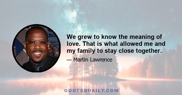 We grew to know the meaning of love. That is what allowed me and my family to stay close together.