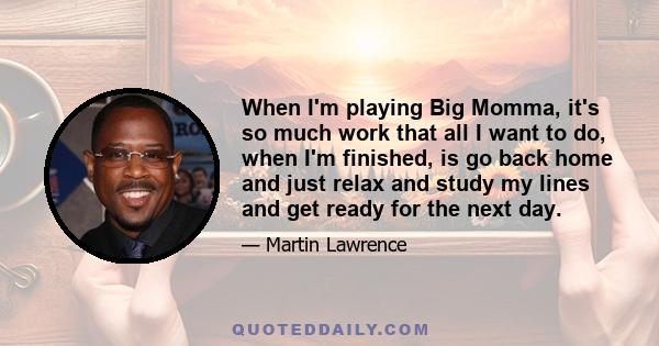 When I'm playing Big Momma, it's so much work that all I want to do, when I'm finished, is go back home and just relax and study my lines and get ready for the next day.