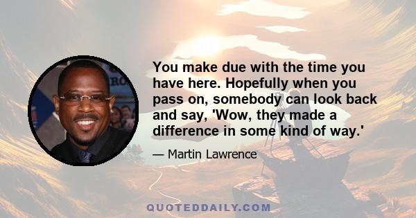 You make due with the time you have here. Hopefully when you pass on, somebody can look back and say, 'Wow, they made a difference in some kind of way.'