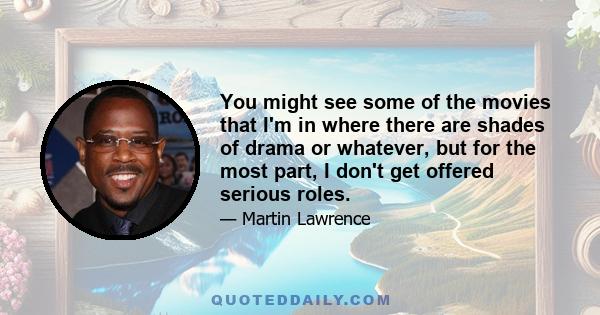 You might see some of the movies that I'm in where there are shades of drama or whatever, but for the most part, I don't get offered serious roles.