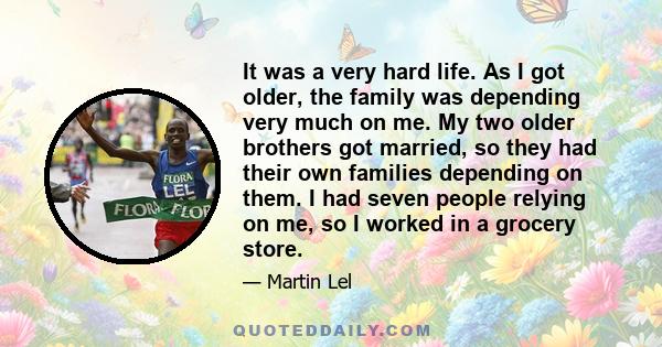 It was a very hard life. As I got older, the family was depending very much on me. My two older brothers got married, so they had their own families depending on them. I had seven people relying on me, so I worked in a