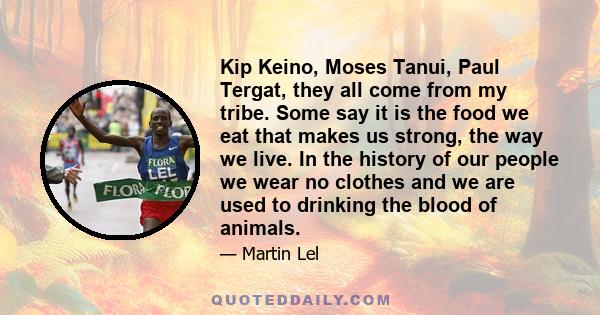 Kip Keino, Moses Tanui, Paul Tergat, they all come from my tribe. Some say it is the food we eat that makes us strong, the way we live. In the history of our people we wear no clothes and we are used to drinking the