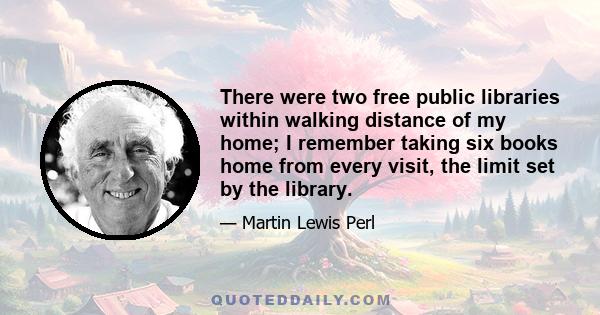 There were two free public libraries within walking distance of my home; I remember taking six books home from every visit, the limit set by the library.